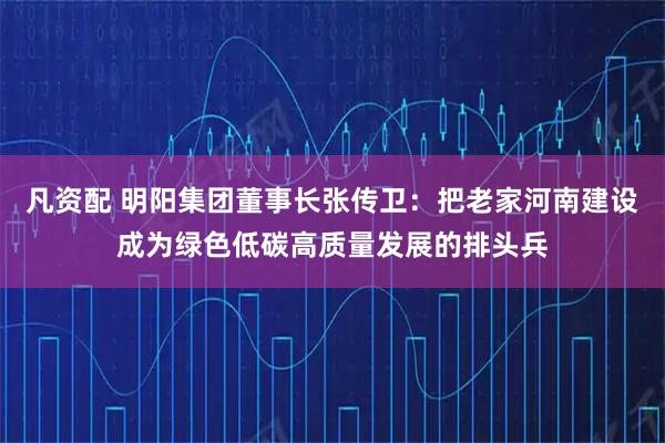 凡资配 明阳集团董事长张传卫：把老家河南建设成为绿色低碳高质量发展的排头兵