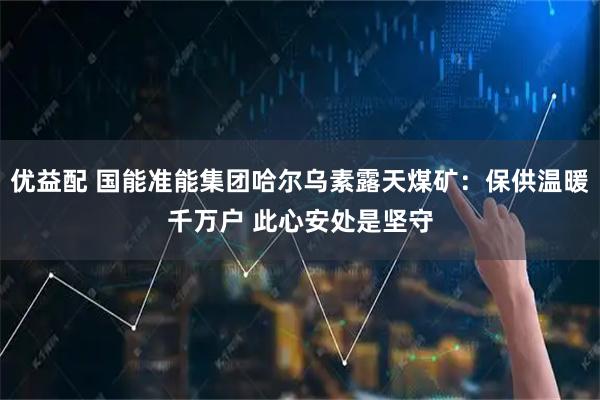 优益配 国能准能集团哈尔乌素露天煤矿：保供温暖千万户 此心安处是坚守