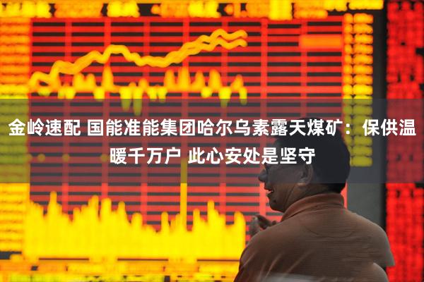 金岭速配 国能准能集团哈尔乌素露天煤矿：保供温暖千万户 此心安处是坚守