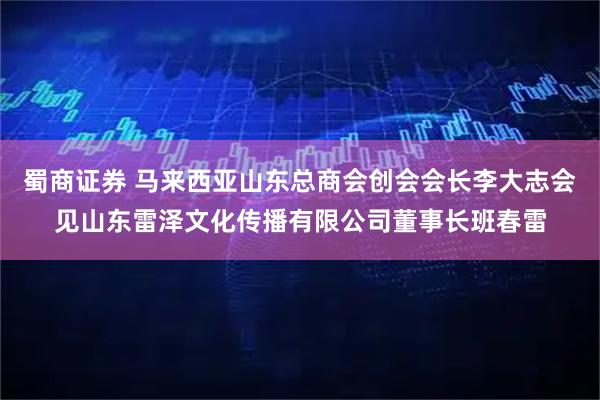 蜀商证券 马来西亚山东总商会创会会长李大志会见山东雷泽文化传播有限公司董事长班春雷