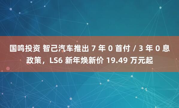 国鸣投资 智己汽车推出 7 年 0 首付 / 3 年 0 息政策,LS6 新年焕新价 19.49 万元起