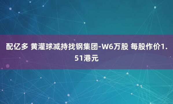 配亿多 黄灌球减持找钢集团-W6万股 每股作价1.51港元