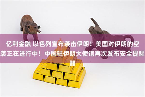 亿利金融 以色列宣布袭击伊朗！美国对伊朗的空袭正在进行中！中国驻伊朗大使馆再次发布安全提醒