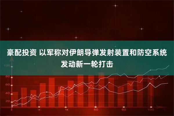 豪配投资 以军称对伊朗导弹发射装置和防空系统发动新一轮打击