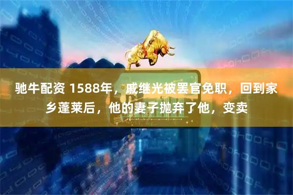 驰牛配资 1588年，戚继光被罢官免职，回到家乡蓬莱后，他的妻子抛弃了他，变卖