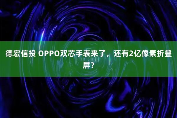 德宏信投 OPPO双芯手表来了,还有2亿像素折叠屏?
