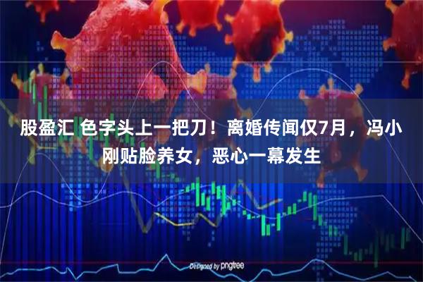 股盈汇 色字头上一把刀！离婚传闻仅7月，冯小刚贴脸养女，恶心一幕发生