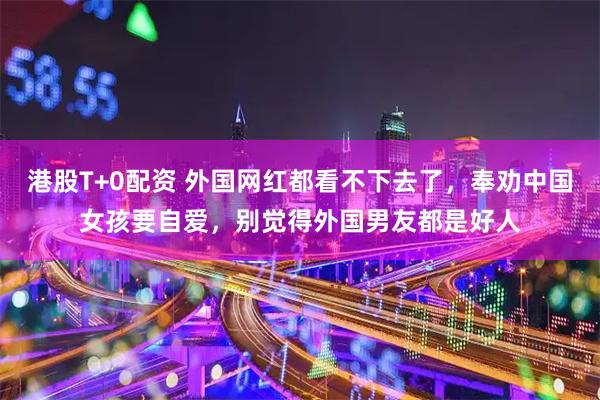 港股T+0配资 外国网红都看不下去了，奉劝中国女孩要自爱，别觉得外国男友都是好人