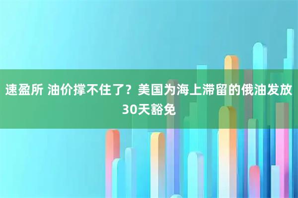 速盈所 油价撑不住了？美国为海上滞留的俄油发放30天豁免