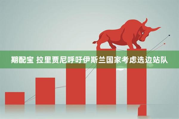 期配宝 拉里贾尼呼吁伊斯兰国家考虑选边站队