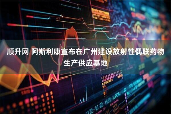 顺升网 阿斯利康宣布在广州建设放射性偶联药物生产供应基地
