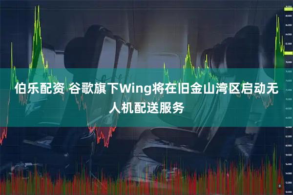 伯乐配资 谷歌旗下Wing将在旧金山湾区启动无人机配送服务