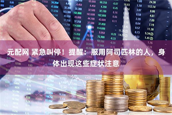 元配网 紧急叫停！提醒：服用阿司匹林的人，身体出现这些症状注意