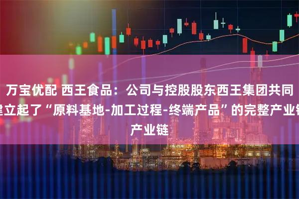 万宝优配 西王食品：公司与控股股东西王集团共同建立起了“原料基地-加工过程-终端产品”的完整产业链