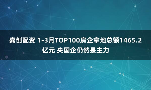 嘉创配资 1-3月TOP100房企拿地总额1465.2亿元 央国企仍然是主力