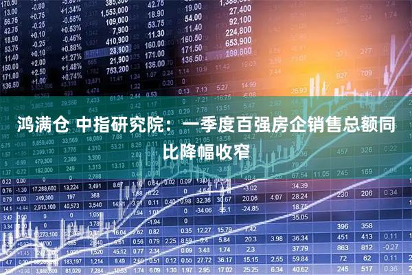 鸿满仓 中指研究院：一季度百强房企销售总额同比降幅收窄
