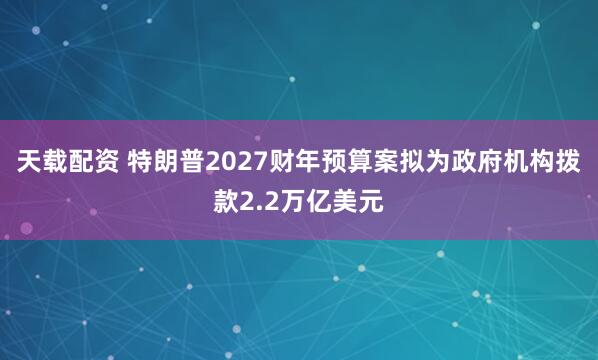 天载配资 特朗普2027财年预算案拟为政府机构拨款2.2万亿美元