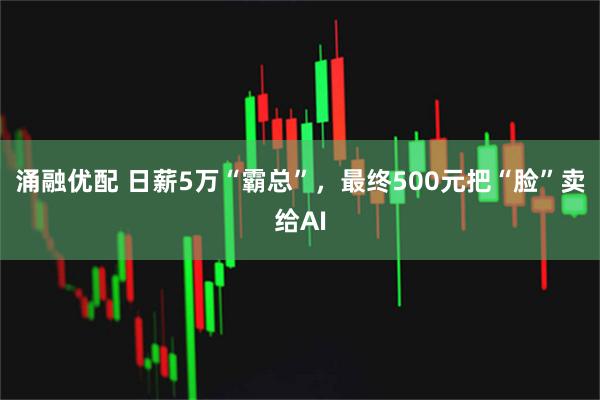 涌融优配 日薪5万“霸总”,最终500元把“脸”卖给AI