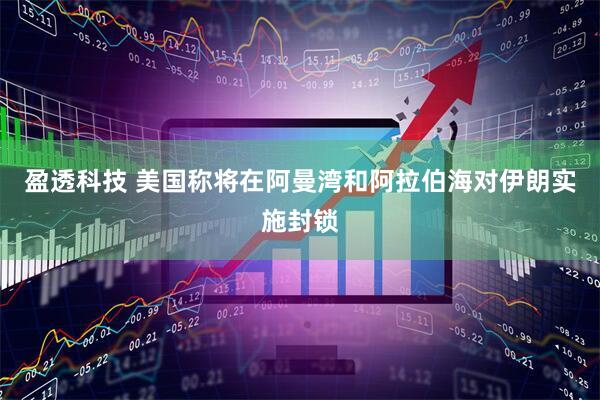 盈透科技 美国称将在阿曼湾和阿拉伯海对伊朗实施封锁