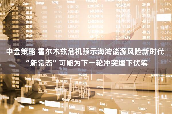 中金策略 霍尔木兹危机预示海湾能源风险新时代 “新常态”可能为下一轮冲突埋下伏笔