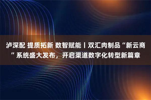 泸深配 提质拓新 数智赋能丨双汇肉制品“新云商”系统盛大发布，开启渠道数字化转型新篇章
