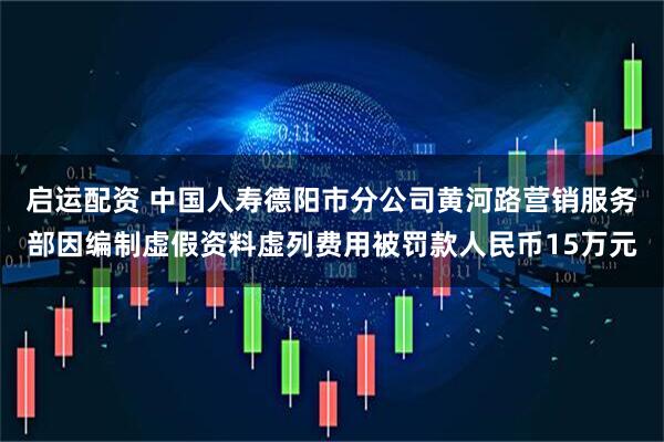 启运配资 中国人寿德阳市分公司黄河路营销服务部因编制虚假资料虚列费用被罚款人民币15万元
