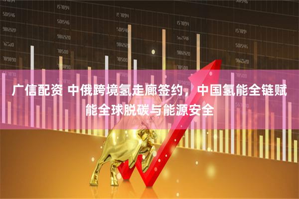 广信配资 中俄跨境氢走廊签约，中国氢能全链赋能全球脱碳与能源安全