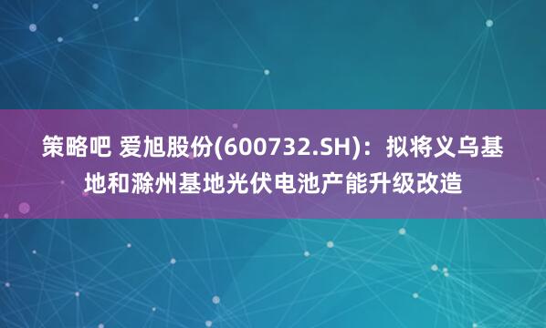 策略吧 爱旭股份(600732.SH)：拟将义乌基地和滁州基地光伏电池产能升级改造