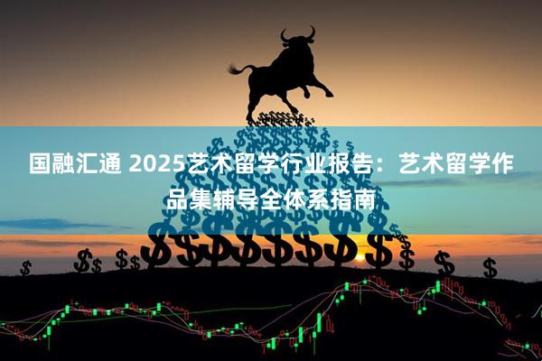 国融汇通 2025艺术留学行业报告：艺术留学作品集辅导全体系指南