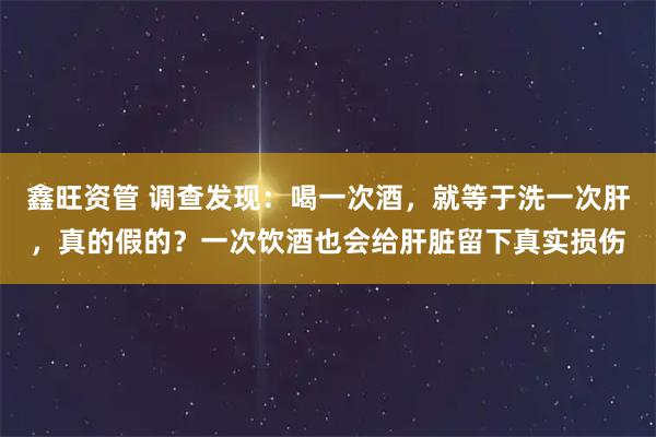 鑫旺资管 调查发现：喝一次酒，就等于洗一次肝，真的假的？一次饮酒也会给肝脏留下真实损伤