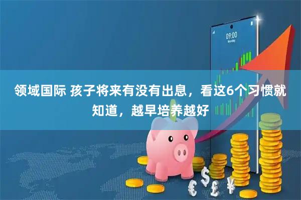 领域国际 孩子将来有没有出息，看这6个习惯就知道，越早培养越好