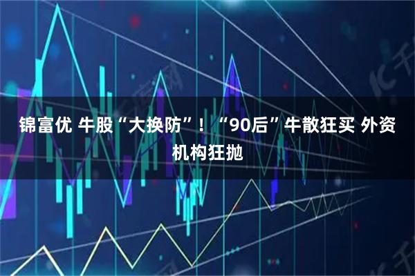 锦富优 牛股“大换防”！“90后”牛散狂买 外资机构狂抛