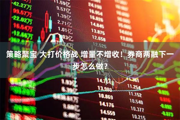 策略聚宝 大打价格战 增量不增收！券商两融下一步怎么做？