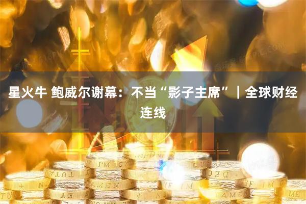 星火牛 鲍威尔谢幕:不当“影子主席”|全球财经连线