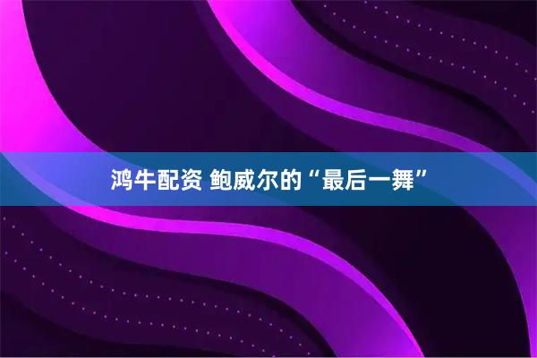 鸿牛配资 鲍威尔的“最后一舞”