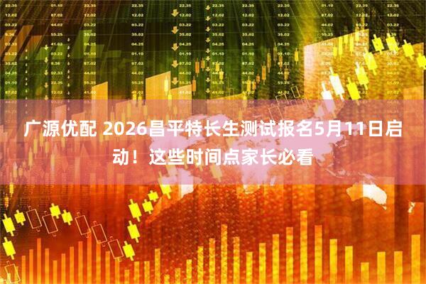 广源优配 2026昌平特长生测试报名5月11日启动！这些时间点家长必看
