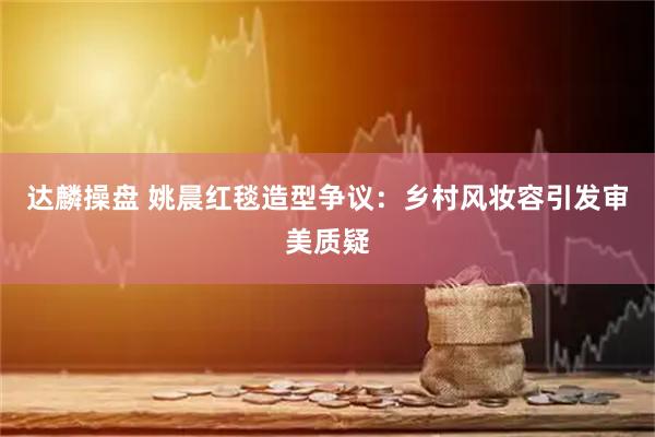 达麟操盘 姚晨红毯造型争议:乡村风妆容引发审美质疑