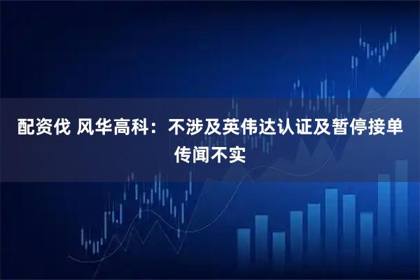 配资伐 风华高科：不涉及英伟达认证及暂停接单传闻不实