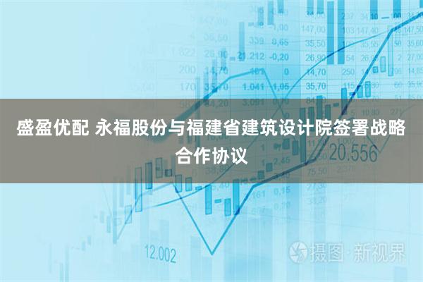 盛盈优配 永福股份与福建省建筑设计院签署战略合作协议