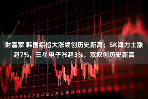 财富家 韩国综指大涨续创历史新高；SK海力士涨超7%，三星电子涨超3%，双双创历史新高