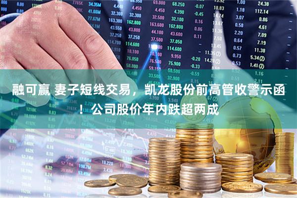 融可赢 妻子短线交易，凯龙股份前高管收警示函！公司股价年内跌超两成