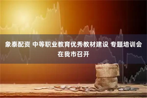 象泰配资 中等职业教育优秀教材建设 专题培训会在我市召开