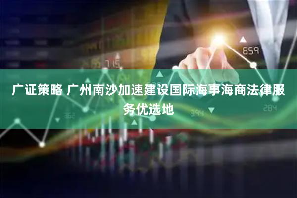 广证策略 广州南沙加速建设国际海事海商法律服务优选地