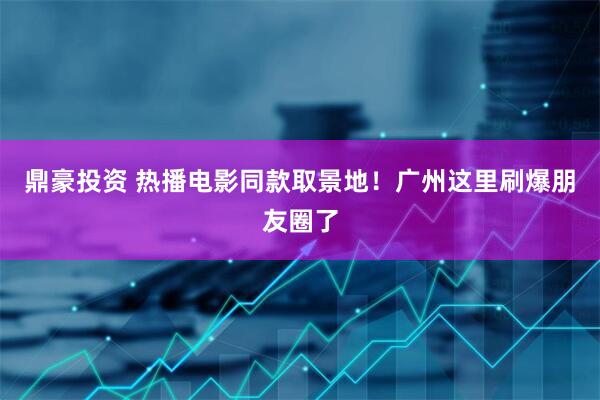 鼎豪投资 热播电影同款取景地！广州这里刷爆朋友圈了