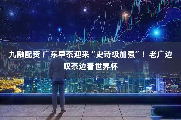 九融配资 广东早茶迎来“史诗级加强”！老广边叹茶边看世界杯