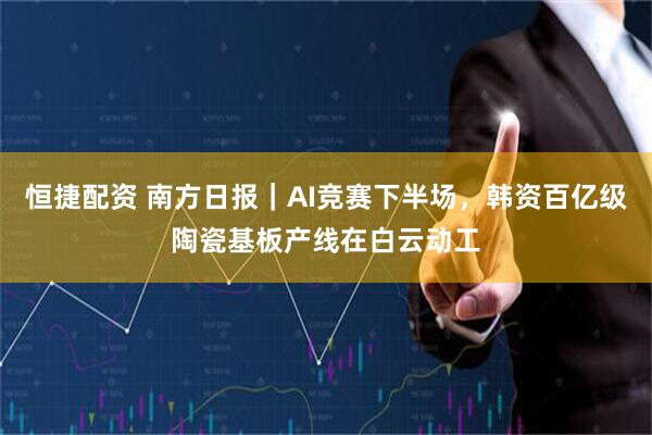 恒捷配资 南方日报｜AI竞赛下半场，韩资百亿级陶瓷基板产线在白云动工