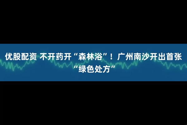 优股配资 不开药开“森林浴”!广州南沙开出首张“绿色处方”
