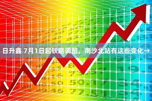 日升鑫 7月1日起铁路调图，南沙北站有这些变化→