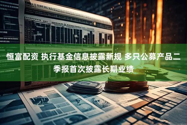 恒富配资 执行基金信息披露新规 多只公募产品二季报首次披露长期业绩