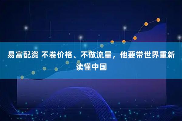 易富配资 不卷价格、不做流量,他要带世界重新读懂中国